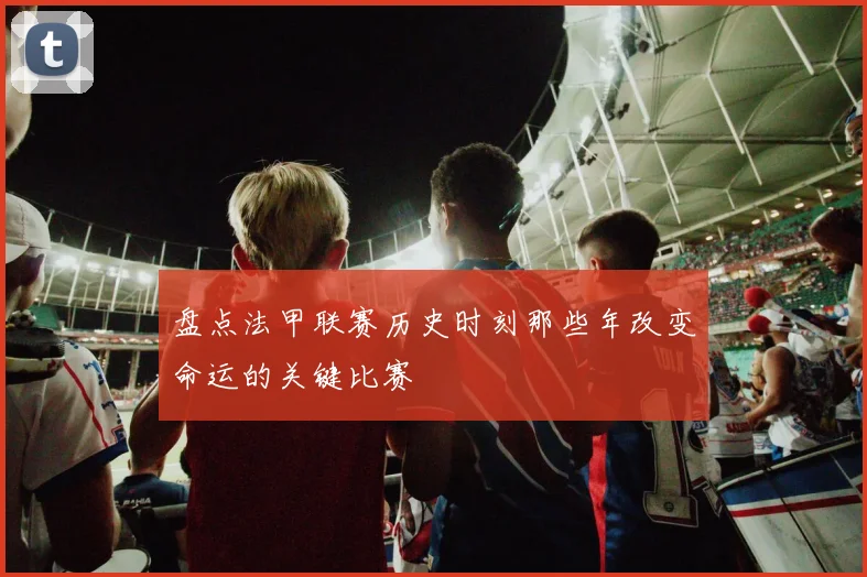 盘点法甲联赛历史时刻那些年改变命运的关键比赛