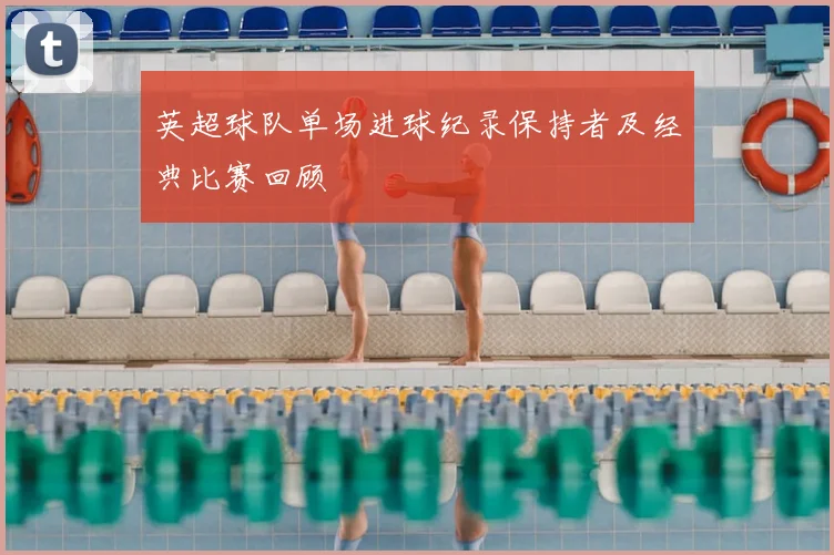 英超球队单场进球纪录保持者及经典比赛回顾