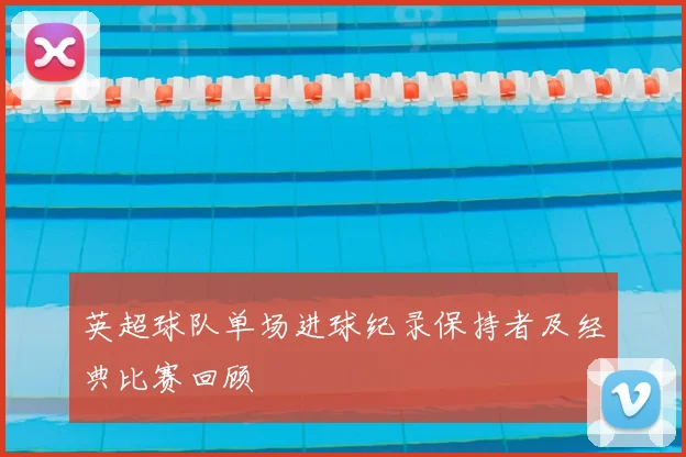 英超球队单场进球纪录保持者及经典比赛回顾