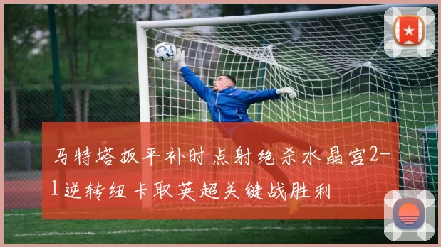 马特塔扳平补时点射绝杀水晶宫2-1逆转纽卡取英超关键战胜利