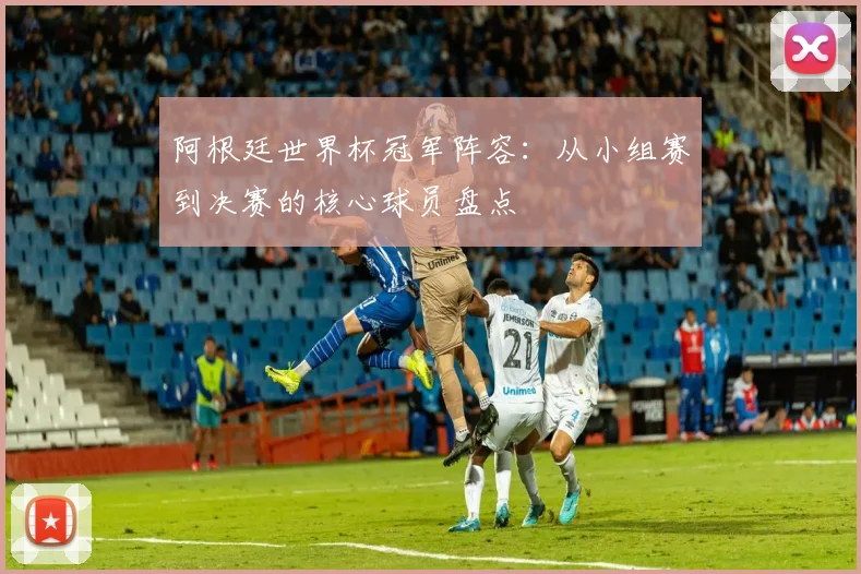 阿根廷世界杯冠军阵容：从小组赛到决赛的核心球员盘点